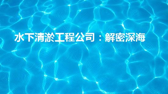 水下清淤工程公司：解密深海底秘密！